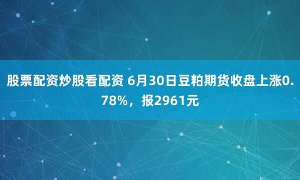 股票配资炒股看配资 6月30日豆粕期货收盘上涨0.78%，报2961元