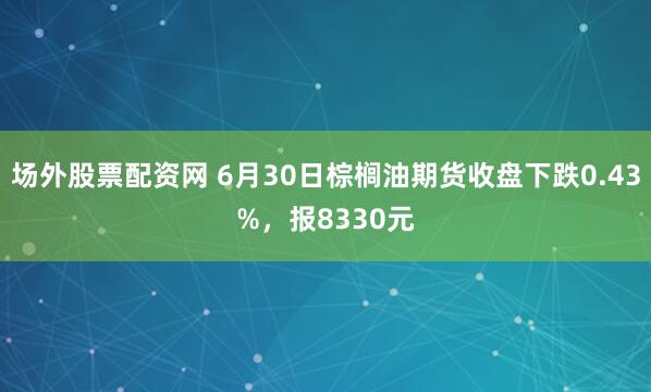 场外股票配资网 6月30日棕榈油期货收盘下跌0.43%，报8330元