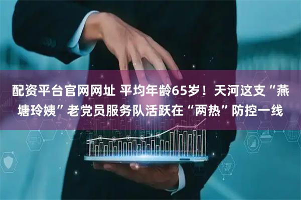 配资平台官网网址 平均年龄65岁！天河这支“燕塘玲姨”老党员服务队活跃在“两热”防控一线