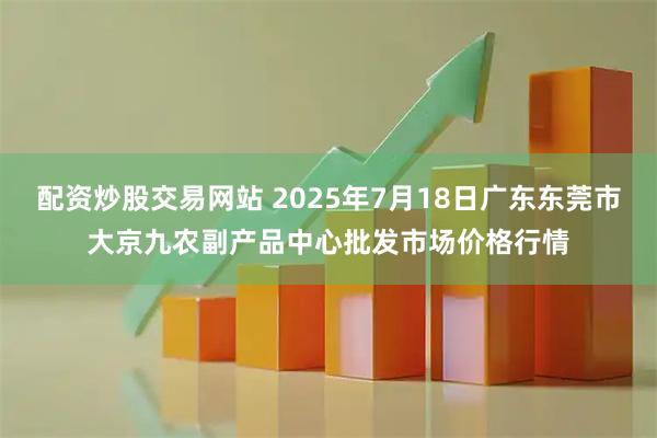 配资炒股交易网站 2025年7月18日广东东莞市大京九农副产品中心批发市场价格行情