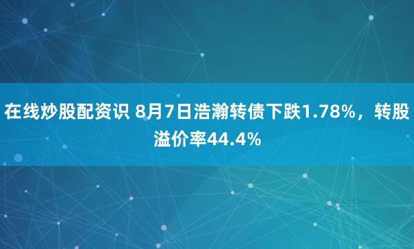 在线炒股配资识 8月7日浩瀚转债下跌1.78%，转股溢价率44.4%