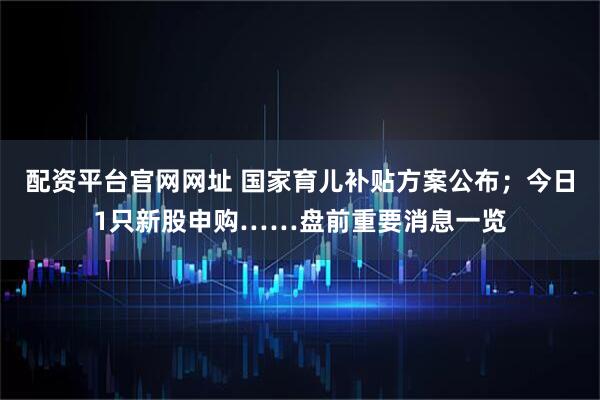 配资平台官网网址 国家育儿补贴方案公布；今日1只新股申购……盘前重要消息一览