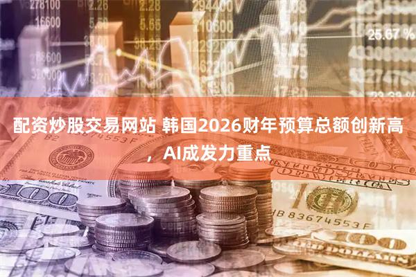 配资炒股交易网站 韩国2026财年预算总额创新高，AI成发力重点