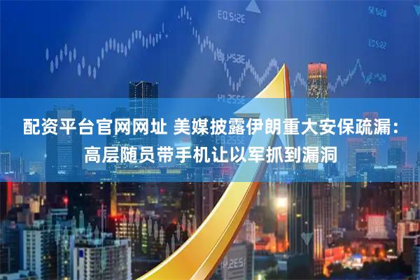 配资平台官网网址 美媒披露伊朗重大安保疏漏：高层随员带手机让以军抓到漏洞