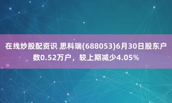 在线炒股配资识 思科瑞(688053)6月30日股东户数0.52万户，较上期减少4.05%