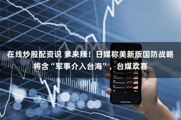 在线炒股配资识 爹来辣！日媒称美新版国防战略将含“军事介入台海”，台媒欢喜
