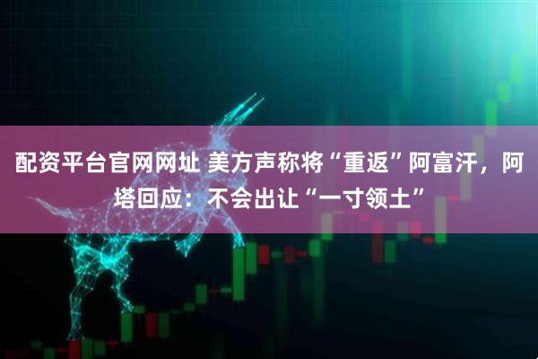 配资平台官网网址 美方声称将“重返”阿富汗，阿塔回应：不会出让“一寸领土”