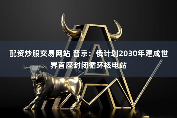 配资炒股交易网站 普京：俄计划2030年建成世界首座封闭循环核电站