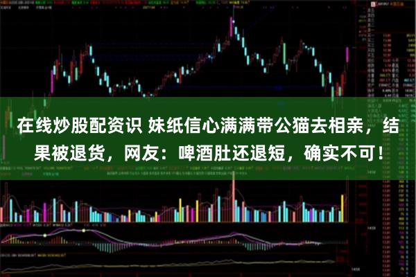 在线炒股配资识 妹纸信心满满带公猫去相亲，结果被退货，网友：啤酒肚还退短，确实不可！