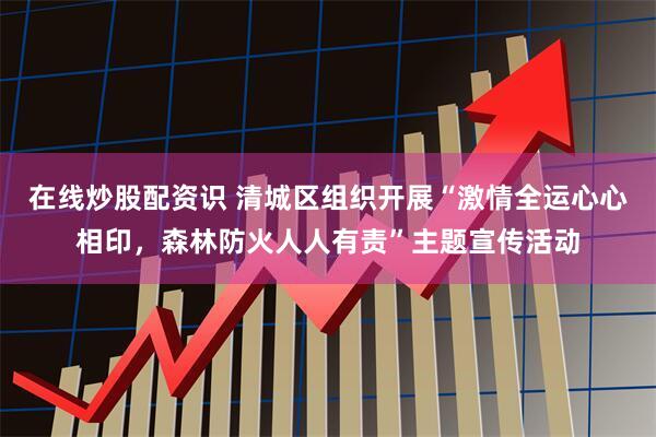 在线炒股配资识 清城区组织开展“激情全运心心相印，森林防火人人有责”主题宣传活动