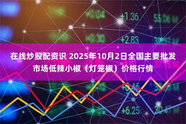 在线炒股配资识 2025年10月2日全国主要批发市场低辣小椒（灯笼椒）价格行情