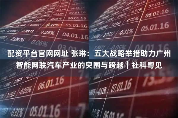 配资平台官网网址 张琳：五大战略举措助力广州智能网联汽车产业的突围与跨越｜社科粤见