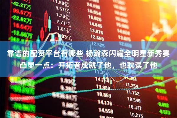 靠谱的配资平台有哪些 杨瀚森闪耀全明星新秀赛凸显一点：开拓者成就了他，也耽误了他