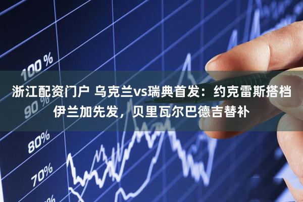 浙江配资门户 乌克兰vs瑞典首发：约克雷斯搭档伊兰加先发，贝里瓦尔巴德吉替补