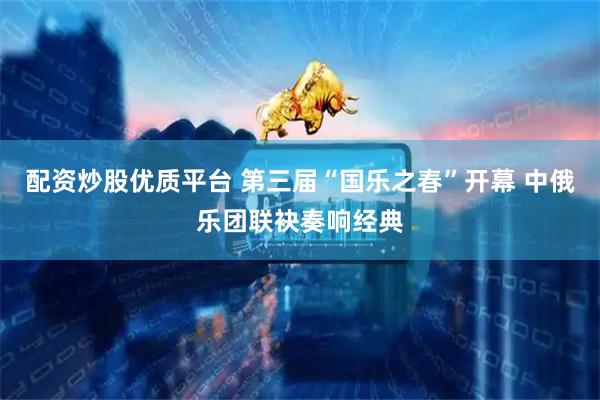 配资炒股优质平台 第三届“国乐之春”开幕 中俄乐团联袂奏响经典