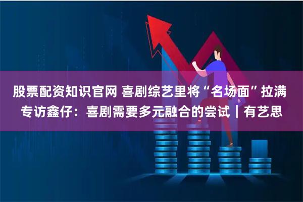 股票配资知识官网 喜剧综艺里将“名场面”拉满 专访鑫仔：喜剧需要多元融合的尝试｜有艺思