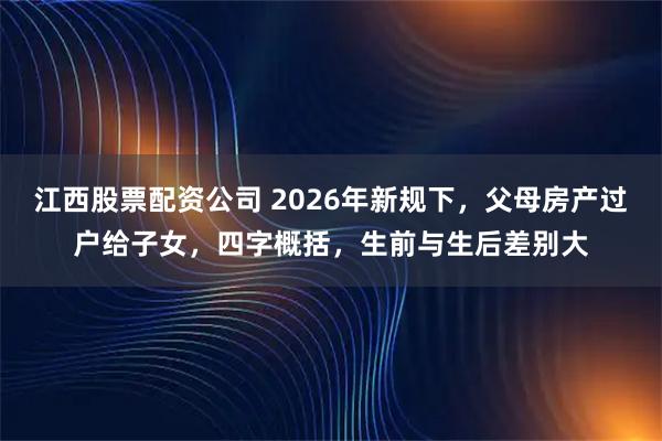 江西股票配资公司 2026年新规下，父母房产过户给子女，四字概括，生前与生后差别大