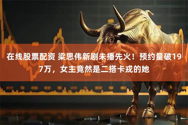 在线股票配资 梁思伟新剧未播先火！预约量破197万，女主竟然是二搭卡戎的她