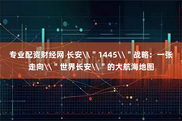 专业配资财经网 长安\＂1445\＂战略：一张走向\＂世界长安\＂的大航海地图