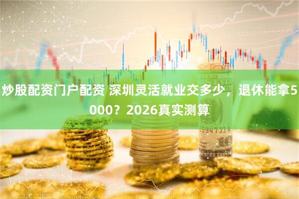 炒股配资门户配资 深圳灵活就业交多少，退休能拿5000？2026真实测算
