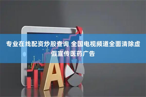 专业在线配资炒股查询 全国电视频道全面清除虚假宣传医药广告
