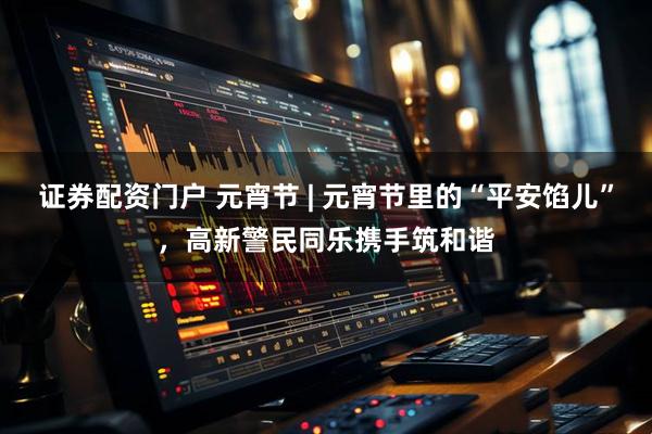 证券配资门户 元宵节 | 元宵节里的“平安馅儿”，高新警民同乐携手筑和谐