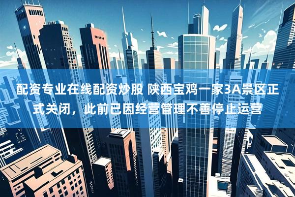 配资专业在线配资炒股 陕西宝鸡一家3A景区正式关闭，此前已因经营管理不善停止运营