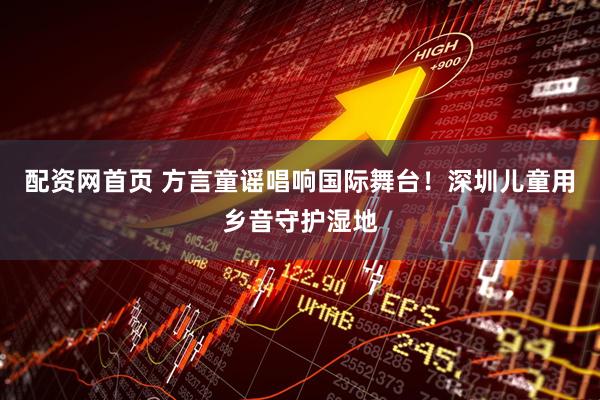 配资网首页 方言童谣唱响国际舞台！深圳儿童用乡音守护湿地